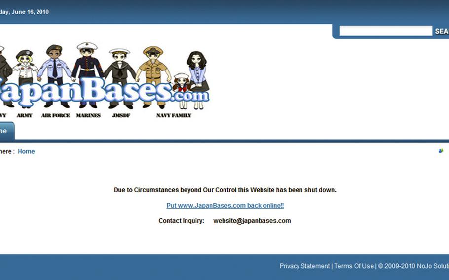 This is the view visitors currently get at www.JapanBases.com. The website has been popular among U.S. servicemembers in Japan but was shut down for now by its private parent company. The owner said the company felt pressured into the shutdown to preserve site administrator Adam Jones’ job as an on-base military contractor at Yokosuka Naval Base. Commander Fleet Activities Yokosuka officials said the Navy made no request that the website be shut down.